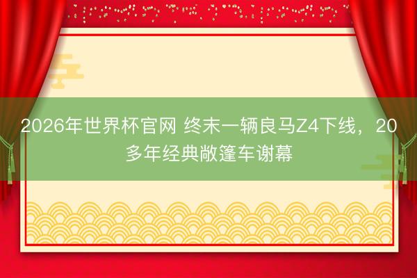 2026年世界杯官网 终末一辆良马Z4下线，20多年经典敞篷车谢幕