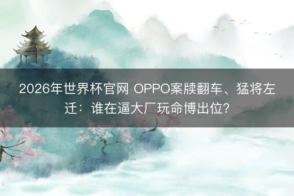 2026年世界杯官网 OPPO案牍翻车、猛将左迁：谁在逼大厂玩命博出位？