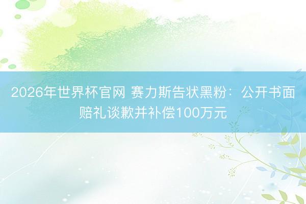 2026年世界杯官网 赛力斯告状黑粉：公开书面赔礼谈歉并补偿100万元
