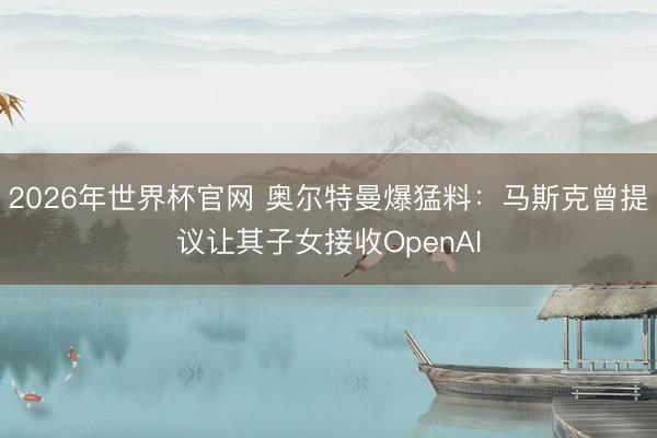 2026年世界杯官网 奥尔特曼爆猛料：马斯克曾提议让其子女接收OpenAI