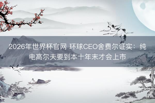 2026年世界杯官网 环球CEO舍费尔证实：纯电高尔夫要到本十年末才会上市