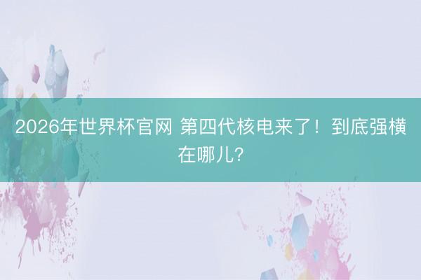 2026年世界杯官网 第四代核电来了！到底强横在哪儿？