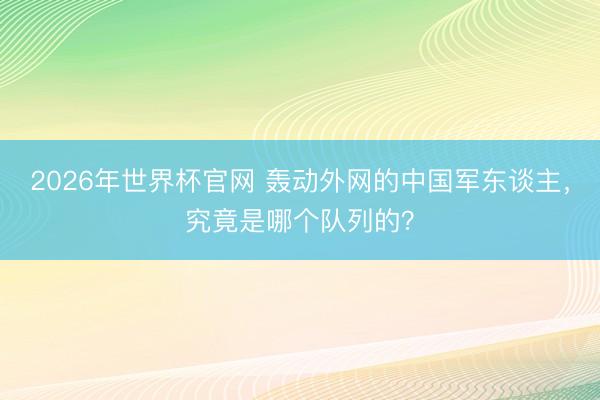 2026年世界杯官网 轰动外网的中国军东谈主，究竟是哪个队列的？