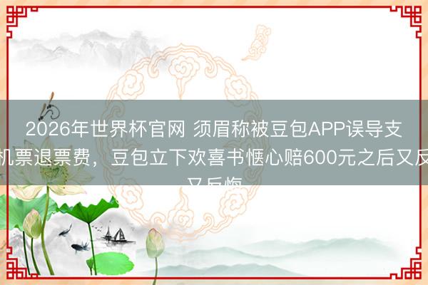 2026年世界杯官网 须眉称被豆包APP误导支付机票退票费，豆包立下欢喜书惬心赔600元之后又反悔