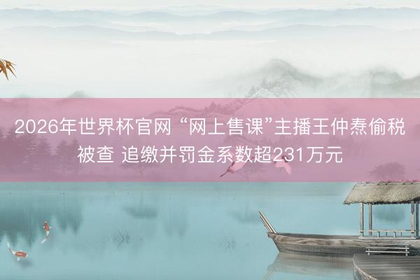 2026年世界杯官网 “网上售课”主播王仲焘偷税被查 追缴并罚金系数超231万元