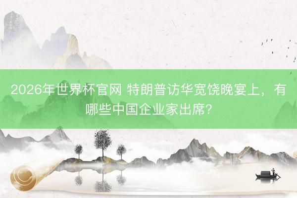 2026年世界杯官网 特朗普访华宽饶晚宴上,有哪些中国企业家出席?