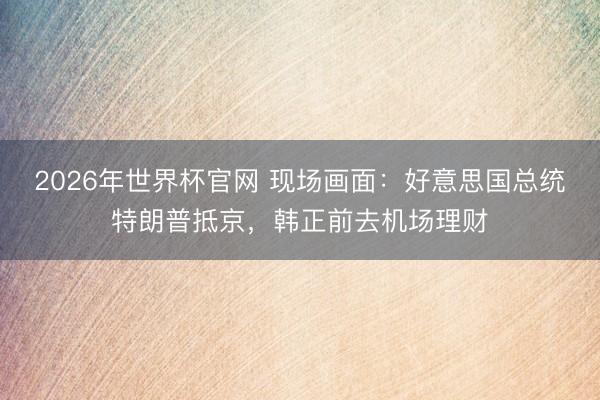 2026年世界杯官网 现场画面：好意思国总统特朗普抵京，韩正前去机场理财