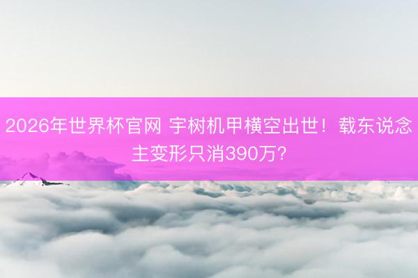2026年世界杯官网 宇树机甲横空出世！载东说念主变形只消390万？