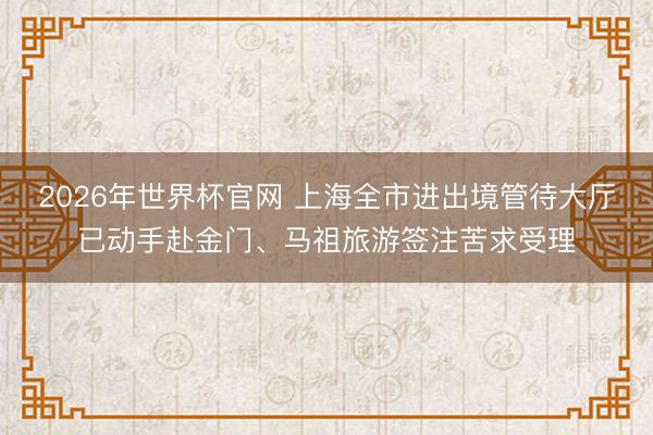 2026年世界杯官网 上海全市进出境管待大厅已动手赴金门、马祖旅游签注苦求受理