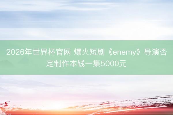 2026年世界杯官网 爆火短剧《enemy》导演否定制作本钱一集5000元