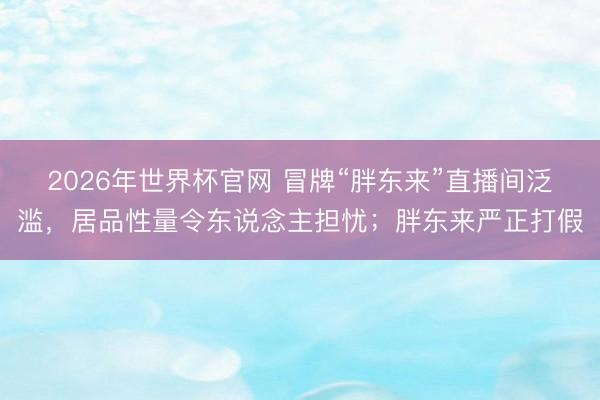 2026年世界杯官网 冒牌“胖东来”直播间泛滥，居品性量令东说念主担忧；胖东来严正打假