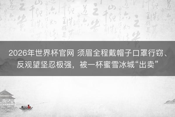 2026年世界杯官网 须眉全程戴帽子口罩行窃、反观望坚忍极强，被一杯蜜雪冰城“出卖”