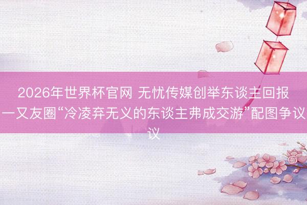 2026年世界杯官网 无忧传媒创举东谈主回报一又友圈“冷凌弃无义的东谈主弗成交游”配图争议