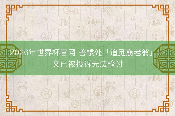 2026年世界杯官网 兽楼处「追觅崩老翁」一文已被投诉无法检讨