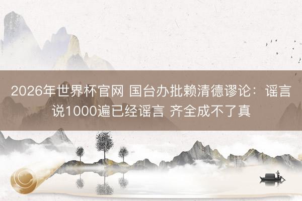 2026年世界杯官网 国台办批赖清德谬论:谣言说1000遍已经谣言 齐全成不了真