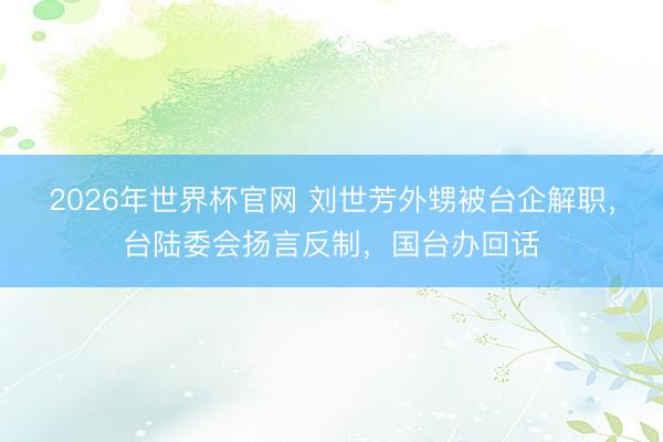 2026年世界杯官网 刘世芳外甥被台企解职，台陆委会扬言反制，国台办回话