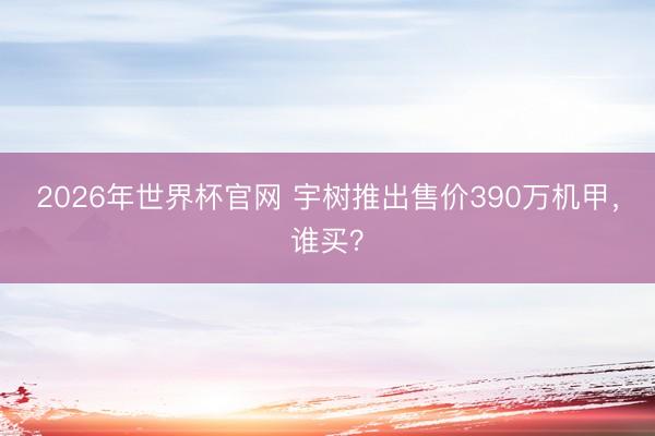 2026年世界杯官网 宇树推出售价390万机甲,谁买?