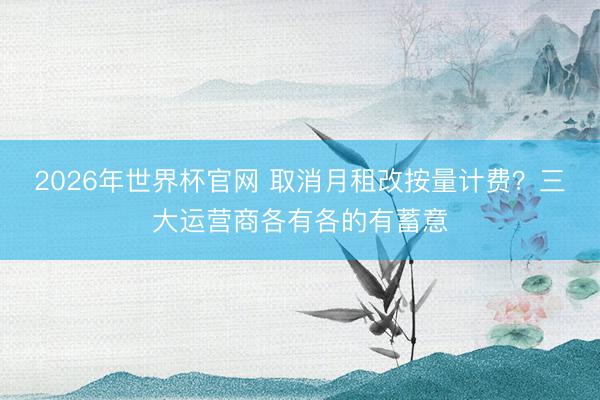 2026年世界杯官网 取消月租改按量计费?三大运营商各有各的有蓄意