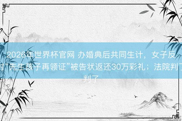 2026年世界杯官网 办婚典后共同生计，女子反对“先生孩子再领证”被告状返还30万彩礼；法院判了