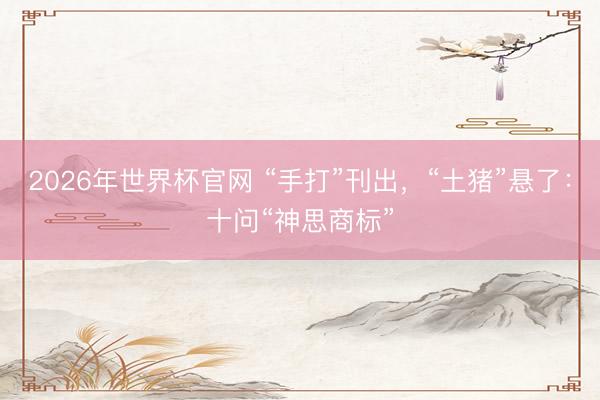 2026年世界杯官网 “手打”刊出,“土猪”悬了:十问“神思商标”
