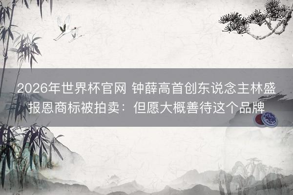 2026年世界杯官网 钟薛高首创东说念主林盛报恩商标被拍卖：但愿大概善待这个品牌