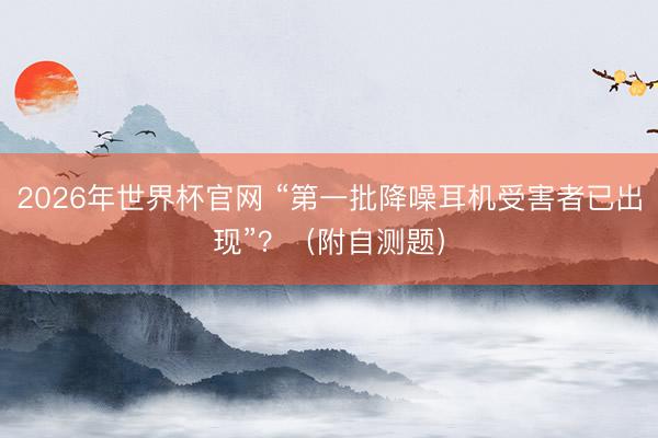 2026年世界杯官网 “第一批降噪耳机受害者已出现”？（附自测题）