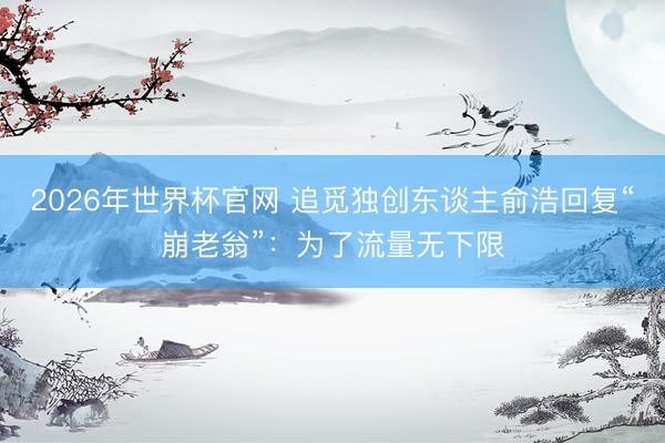 2026年世界杯官网 追觅独创东谈主俞浩回复“崩老翁”:为了流量无下限