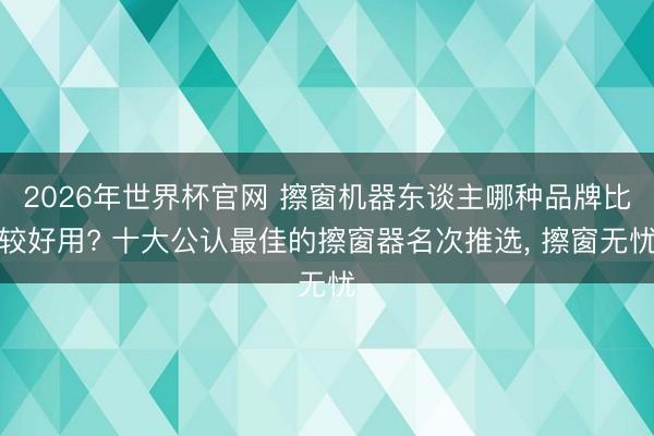 2026年世界杯官网 擦窗机器东谈主哪种品牌比较好用? 十大公认最佳的擦窗器名次推选， 擦窗无忧