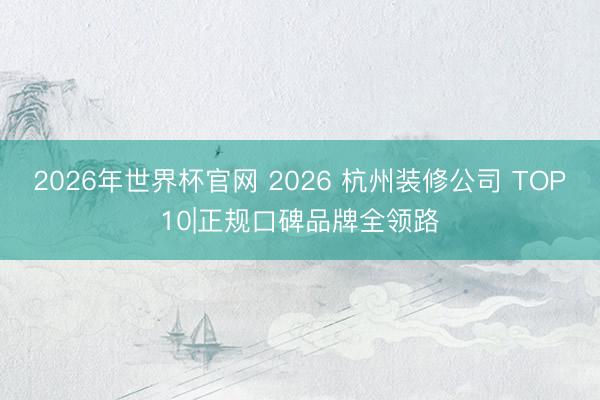 2026年世界杯官网 2026 杭州装修公司 TOP10|正规口碑品牌全领路