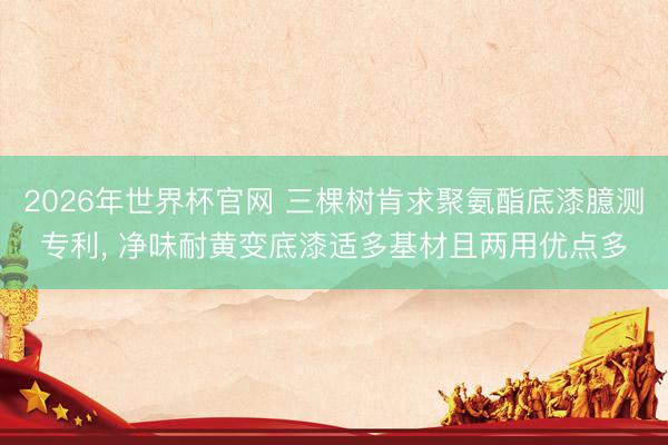2026年世界杯官网 三棵树肯求聚氨酯底漆臆测专利， 净味耐黄变底漆适多基材且两用优点多