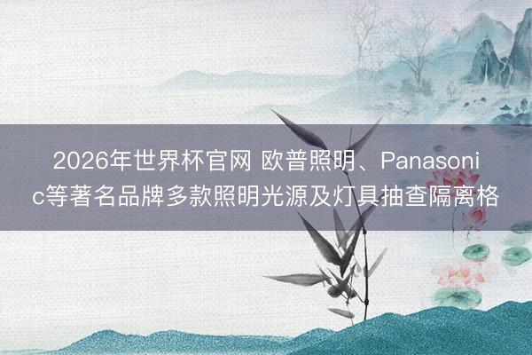 2026年世界杯官网 欧普照明、Panasonic等著名品牌多款照明光源及灯具抽查隔离格