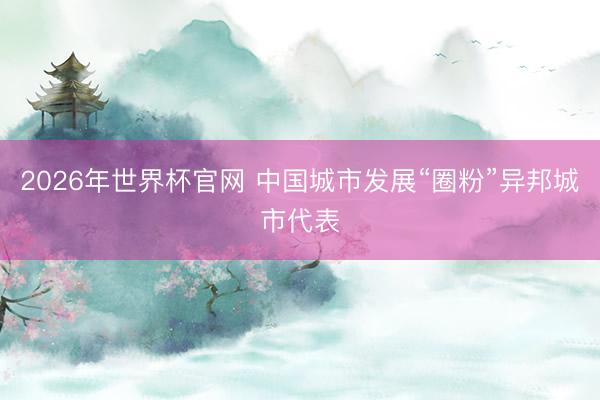 2026年世界杯官网 中国城市发展“圈粉”异邦城市代表
