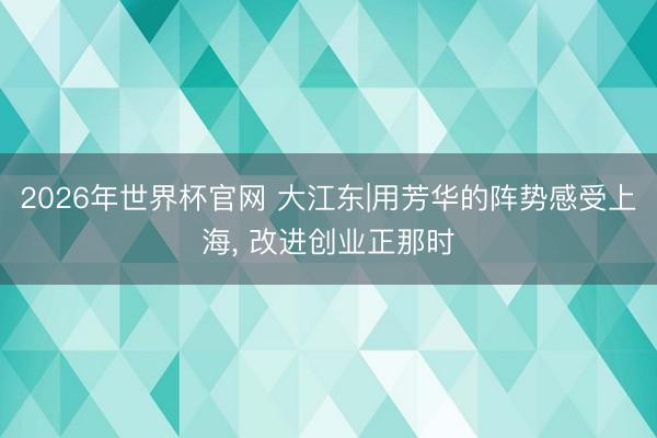 2026年世界杯官网 大江东|用芳华的阵势感受上海, 改进创业正那时