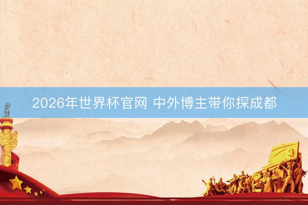 2026年世界杯官网 中外博主带你探成都