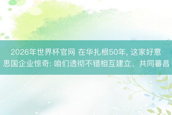 2026年世界杯官网 在华扎根50年， 这家好意思国企业惊奇: 咱们透彻不错相互建立、共同蕃昌
