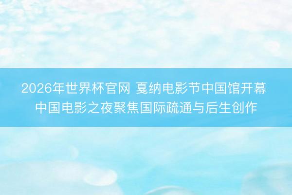 2026年世界杯官网 戛纳电影节中国馆开幕 中国电影之夜聚焦国际疏通与后生创作