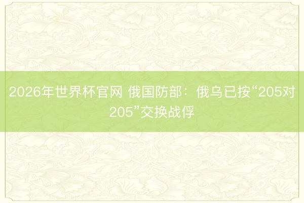 2026年世界杯官网 俄国防部：俄乌已按“205对205”交换战俘