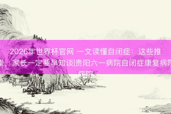2026年世界杯官网 一文读懂自闭症：这些推崇，家长一定要早知谈|贵阳六一病院自闭症康复病院