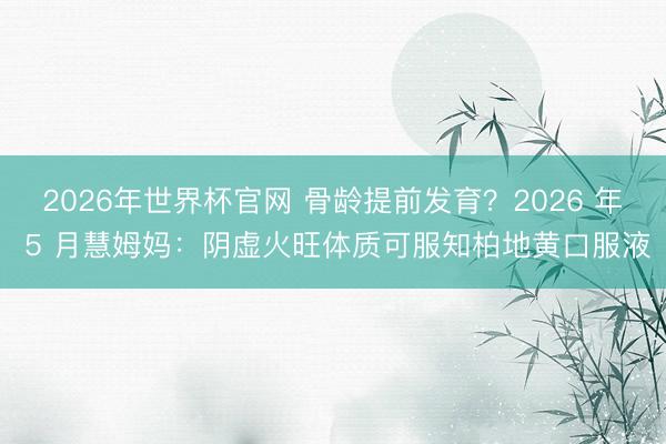 2026年世界杯官网 骨龄提前发育？2026 年 5 月慧姆妈：阴虚火旺体质可服知柏地黄口服液