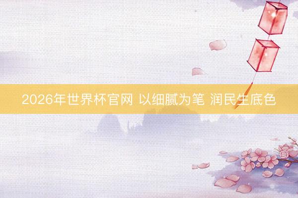 2026年世界杯官网 以细腻为笔 润民生底色