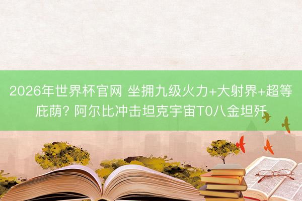 2026年世界杯官网 坐拥九级火力+大射界+超等庇荫? 阿尔比冲击坦克宇宙T0八金坦歼
