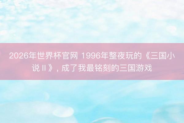 2026年世界杯官网 1996年整夜玩的《三国小说Ⅱ》, 成了我最铭刻的三国游戏