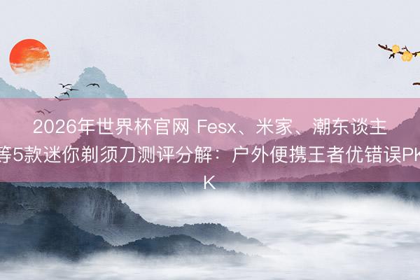 2026年世界杯官网 Fesx、米家、潮东谈主等5款迷你剃须刀测评分解：户外便携王者优错误PK