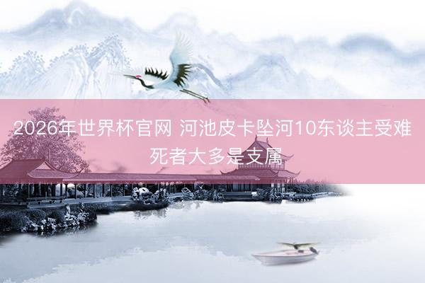 2026年世界杯官网 河池皮卡坠河10东谈主受难 死者大多是支属