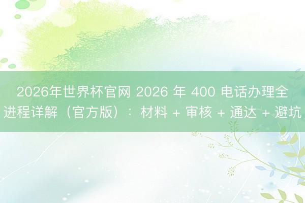 2026年世界杯官网 2026 年 400 电话办理全进程详解(官方版):材料 + 审核 + 通达 + 避坑