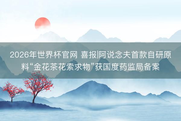 2026年世界杯官网 喜报|阿说念夫首款自研原料“金花茶花索求物”获国度药监局备案