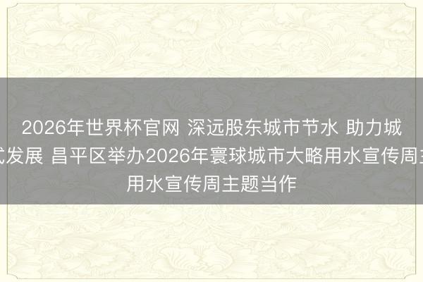 2026年世界杯官网 深远股东城市节水 助力城市内涵式发展 昌平区举办2026年寰球城市大略用水宣传周主题当作