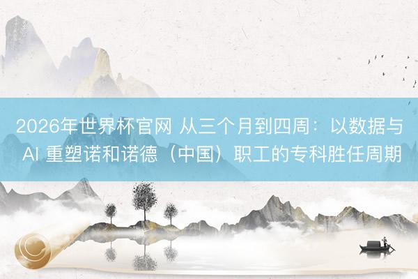 2026年世界杯官网 从三个月到四周：以数据与 AI 重塑诺和诺德（中国）职工的专科胜任周期