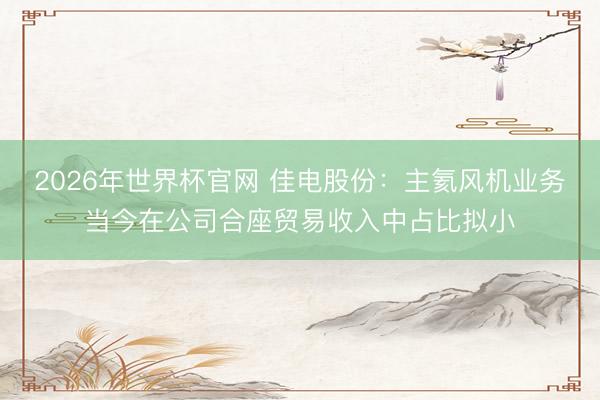 2026年世界杯官网 佳电股份：主氦风机业务当今在公司合座贸易收入中占比拟小