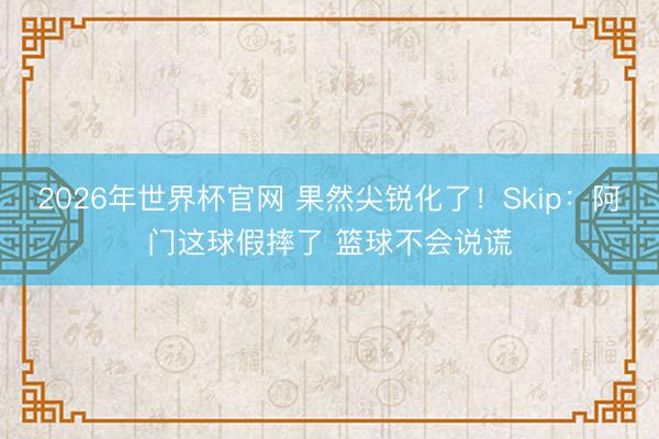 2026年世界杯官网 果然尖锐化了！Skip：阿门这球假摔了 篮球不会说谎